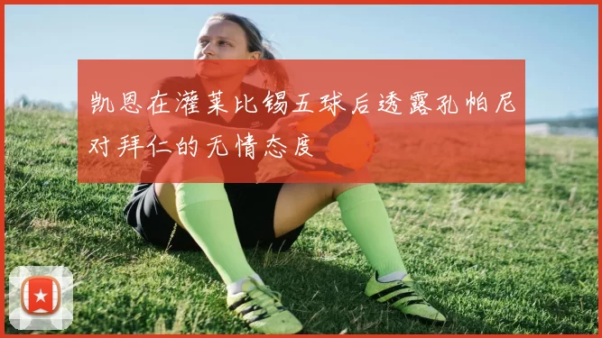 凯恩在灌莱比锡五球后透露孔帕尼对拜仁的无情态度