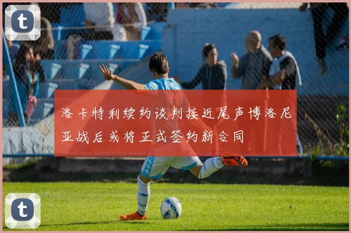 洛卡特利续约谈判接近尾声博洛尼亚战后或将正式签约新合同