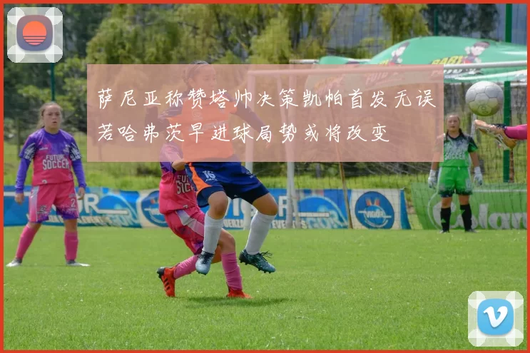 萨尼亚称赞塔帅决策凯帕首发无误若哈弗茨早进球局势或将改变