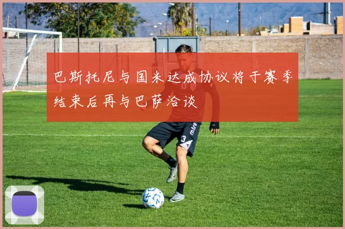 巴斯托尼与国米达成协议将于赛季结束后再与巴萨洽谈