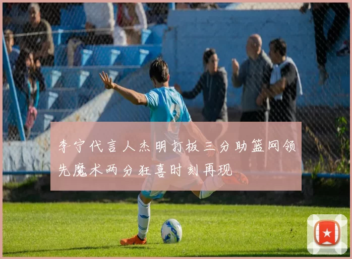 李宁代言人杰明打板三分助篮网领先魔术两分狂喜时刻再现
