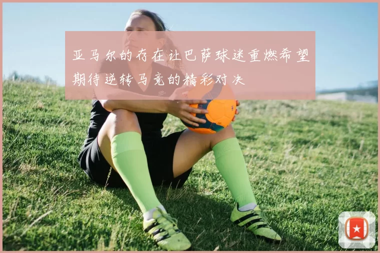 亚马尔的存在让巴萨球迷重燃希望期待逆转马竞的精彩对决
