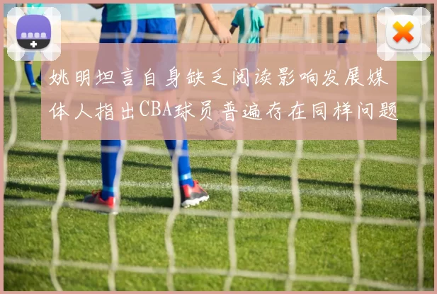 姚明坦言自身缺乏阅读影响发展媒体人指出CBA球员普遍存在同样问题