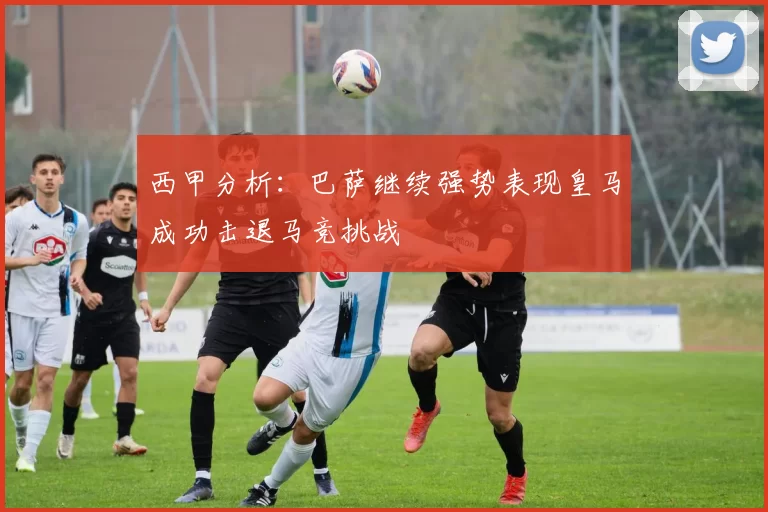 西甲分析：巴萨继续强势表现皇马成功击退马竞挑战