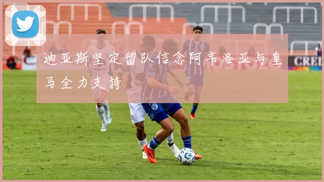 迪亚斯坚定留队信念阿韦洛亚与皇马全力支持