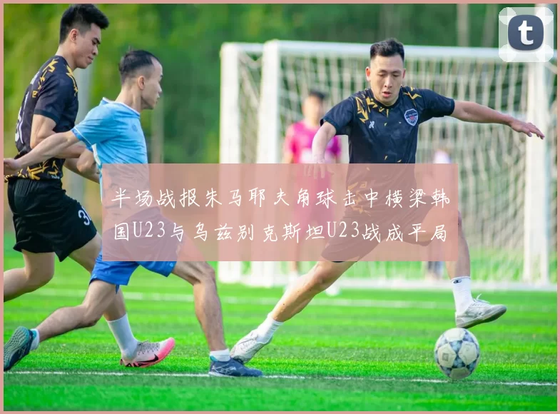 半场战报朱马耶夫角球击中横梁韩国U23与乌兹别克斯坦U23战成平局