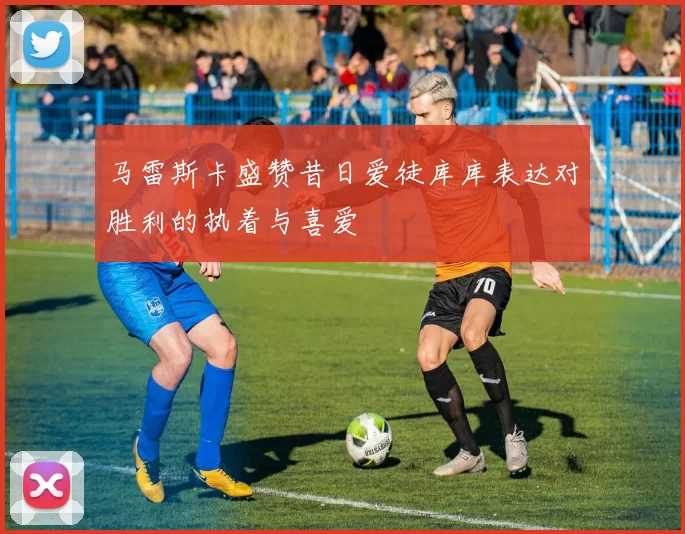 马雷斯卡盛赞昔日爱徒库库表达对胜利的执着与喜爱