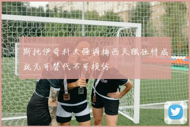 斯托伊奇科夫强调梅西天赋独特成就无可替代不可模仿