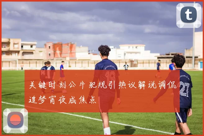关键时刻公牛犯规引热议解说调侃追梦宵夜成焦点