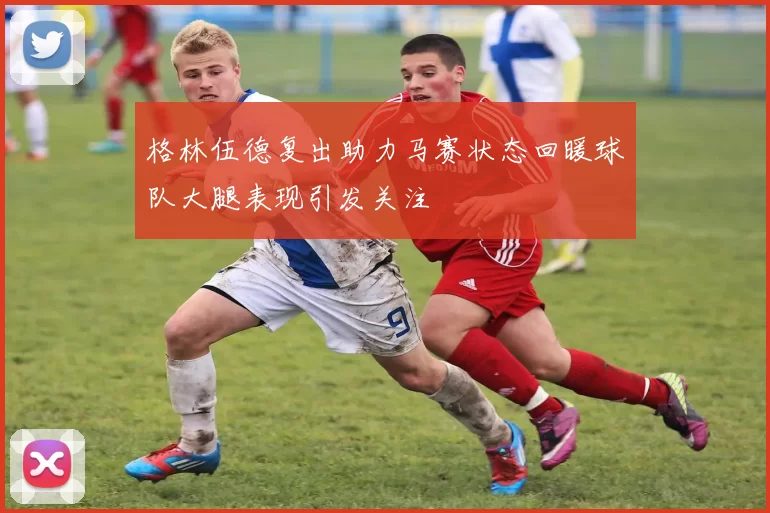 格林伍德复出助力马赛状态回暖球队大腿表现引发关注